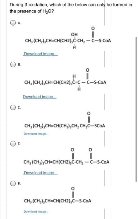 During B-oxidation, which of the below can only be formed in
the presence of H,0?
A.
он
CH, (CH,),CH=CH(CH2),C-CH, - C-s-COA
Download image.
В.
H
CH, (CH,),CH=CH(CH2),C=C- C-S-COA
Download image.
C.
CH, (CH,),CH=CH(CH,),CH, CH,C-SCOA
Downioad image.
D.
CH, (CH,),CH=CH(CH2),C-CH, - C-S-CoA
Download image.
E.
CH, (CH,),CH=CH(CH2),C-S-COA
Download image.
