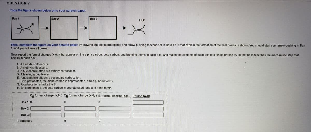 QUESTION 7
Copy the figure shown below onto your scratch paper.
Box 1
Box 2
Box 3
HBr
Br
Then, complete the figure on your scratch paper by drawing out the intermediates and arrow-pushing mechanism in Boxes 1-3 that explain the formation of the final products shown. You should start your arrow-pushing in Box
1, and you will use all boxes.
Now, report the formal charges (+,0,-) that appear on the alpha carbon, beta carbon, and bromine atoms in each box, and match the contents of each box to a single phrase (A-H) that best describes the mechanistic step that
Occurs in each box.
A. A hydride shift occurs.
B. A methyl shift occurs.
C. A nucleophile attacks a tertiary carbocation.
D. A leaving group leaves.
E. A nucleophile attacks a secondary carbocation.
F. Br is protonated, the alpha carbon is deprotonated, and a pi bond forms
G. A carbocation attacks the Br.
H. Br is protonated, the beta carbon is deprotonated, and a pi bond forms
Ca formal charge (+,0,-) CR formal charge (+,0,-) Br formal charge (+,0,-) Phrase (A-H)
主
Вох 1: 0
Воx 2:
Вох 3:
Products: 0
0.
