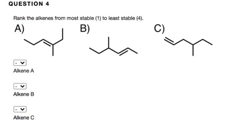 QUESTION 4
Rank the alkenes from most stable (1) to least stable (4).
A)
B)
C)
Alkene A
Alkene B
Alkene C
