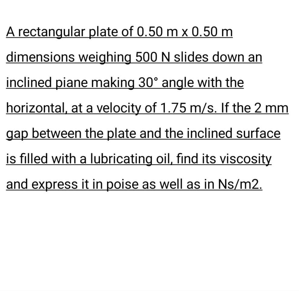 A rectangular plate of 0.50 m x 0.50 m
dimensions weighing 500 N slides down an
inclined piane making 30° angle with the
horizontal, at a velocity of 1.75 m/s. If the 2 mm
gap between the plate and the inclined surface
is filled with a lubricating oil, find its viscosity
and express it in poise as well as in Ns/m2.