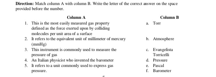 Direction: Match column A with column B. Write the letter of the correct answer on the space
provided before the number.
Column A
Column B
1. This is the most easily measured gas property
defined as the force exerted upon by colliding
molecules per unit area of a surface
2. It refers to the equivalent unit of millimeter of mercury
(mmHg)
3. This instrument is commonly used to measure the
pressure of gas
4. An Italian physicist who invented the barometer
5. It refers to a unit commonly used to express gas
a. Torr
b. Atmosphere
c. Evangelista
Torricelli
d. Pressure
e. Pascal
f. Barometer
pressure.
