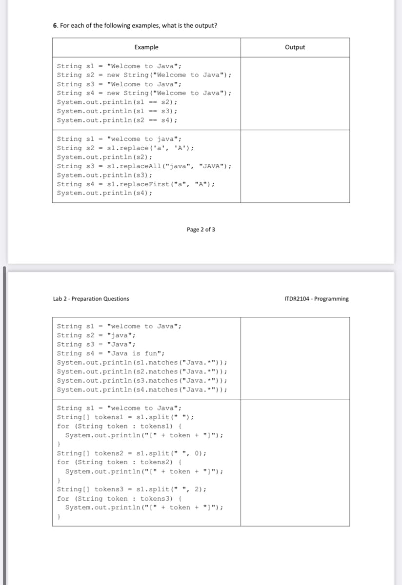 6. For each of the following examples, what is the output?
Eхample
Output
String sl = "Welcome to Java";
String s2 = new String ("Welcome to Java");
String s3 = "Welcome to Java";
String s4 = new String ("Welcome to Java");
System.out.println (sl == s2);
System.out.println(sl == s3);
System.out.println(s2 == s4);
String sl = "welcome to java";
String s2 = sl.replace ('a', 'A');
System.out.println (s2);
String s3 = sl.replaceAl1("java", "JAVA");
System.out.println (s3);
String s4 = sl.replaceFirst ("a", "A");
System.out.println (s4);
Page 2 of 3
Lab 2 - Preparation Questions
ITDR2104 - Programming
String sl = "welcome to Java";
String s2 = "java";
String s3 - "Java";
String s4 = "Java is fun";
System.out.println (sl.matches ("Java.*"));
System.out.println (s2.matches ("Java.*"));
System.out.println (s3.matches ("Java.*"));
System.out.println(s4.matches ("Java.*"));
String sl = "welcome to Java";
String[] tokensl = s1.split(" ");
for (String tok
: tokens1) (
System.out.println("[" + token + "]");
String[] tokens2 = sl.split(" ", 0);
for (String token : tokens2) {
System.out.println("[" + token + "]");
String[] tokens3 = sl.split(" ", 2);
for (String token : tokens3) {
System.out.println("[" + token + "]");
