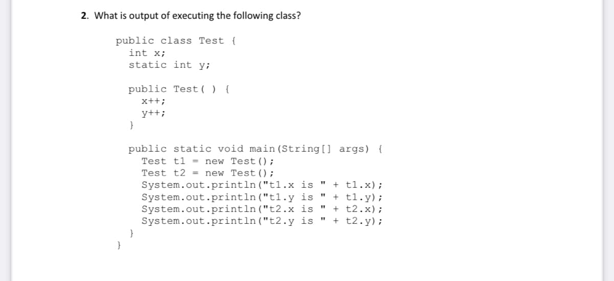 2. What is output of executing the following class?
public class Test {
int x;
static int y;
public Test( ) {
x++;
y++;
public static void main (String] args) {
Test t1 = new Test();
Test t2 = new Test();
System.out.println("t1.x is "
System.out.println("t1.y is "
System.out.println("t2.x is "
System.out.println("t2.y is "
+ t1.x);
+ t1.y);
+ t2.x);
+ t2.y);
