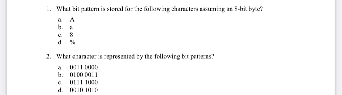 1. What bit pattern is stored for the following characters assuming an 8-bit byte?
а.
A
b.
a
с.
8
d.
%
2. What character is represented by the following bit patterns?
а.
0011 0000
b.
0100 0011
с.
0111 1000
d.
0010 1010
