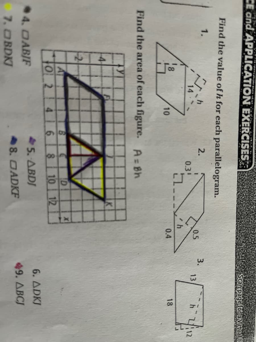 CE and APPLICATION EXERCISES
Scan pageforaVittual IE
Find the value of h for each parallelogram.
1.
2.
0.5
3.
13
212
0.3!
10
0.4
18
Find the area of each figure. A=Bh
14
BICID
4 68 10 | 12
0_2
6. ADKJ
5. ABDJ
4. DABJF
49. ABCJ
8. DADKF
7. OBDKJ
