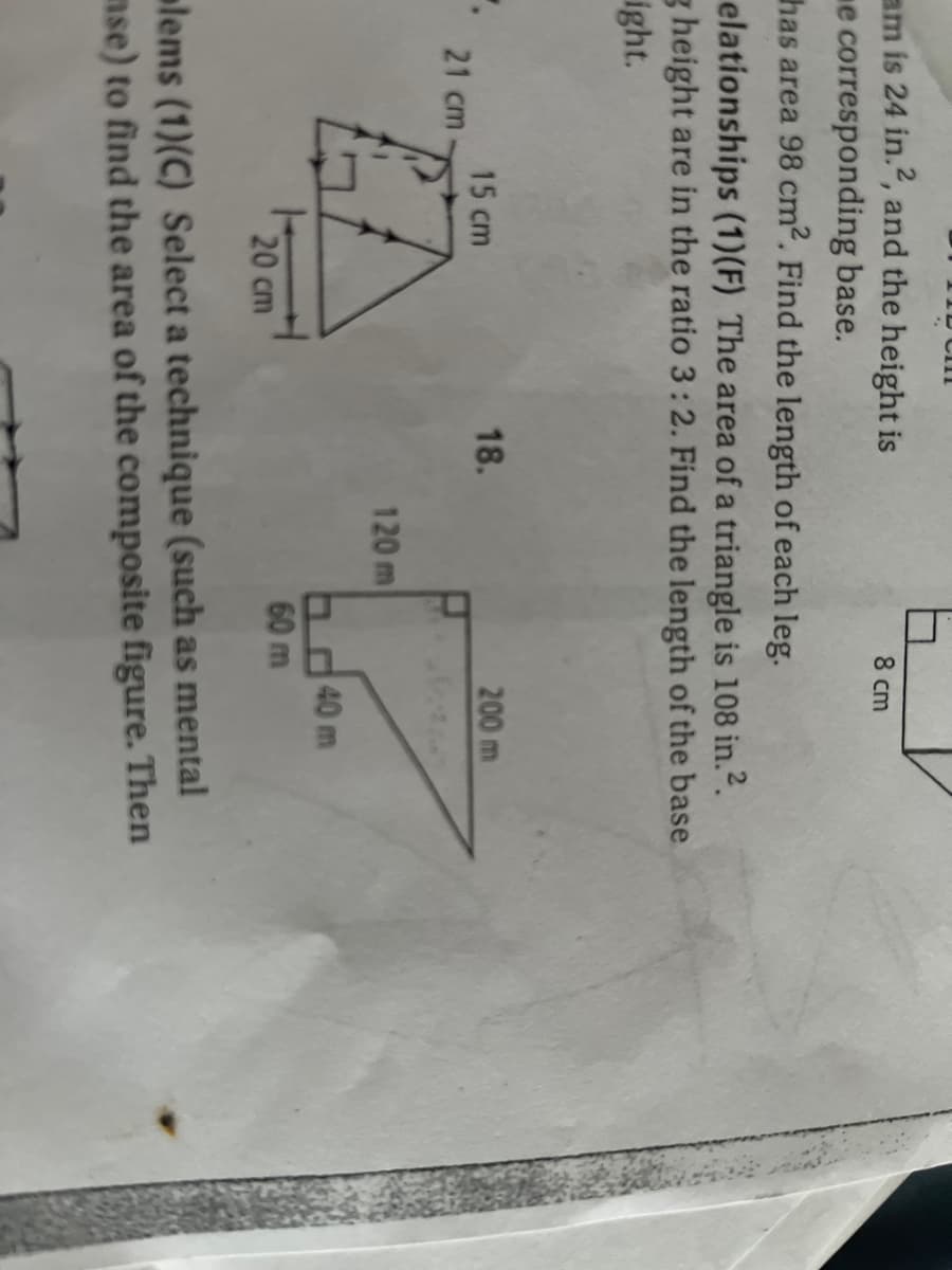 ID Cm
am is 24 in.2, and the height is
me corresponding base.
has area 98 cm2. Find the length of each leg.
8 cm
elationships (1)(F) The area of a triangle is 108 in.2.
g height are in the ratio 3:2. Find the length of the base
ight.
15 cm
18.
200 m
21 cm
120 m
Od40 m
60 m
20 cm
lems (1)(C) Select a technique (such as mental
nse) to find the area of the composite figure. Then
