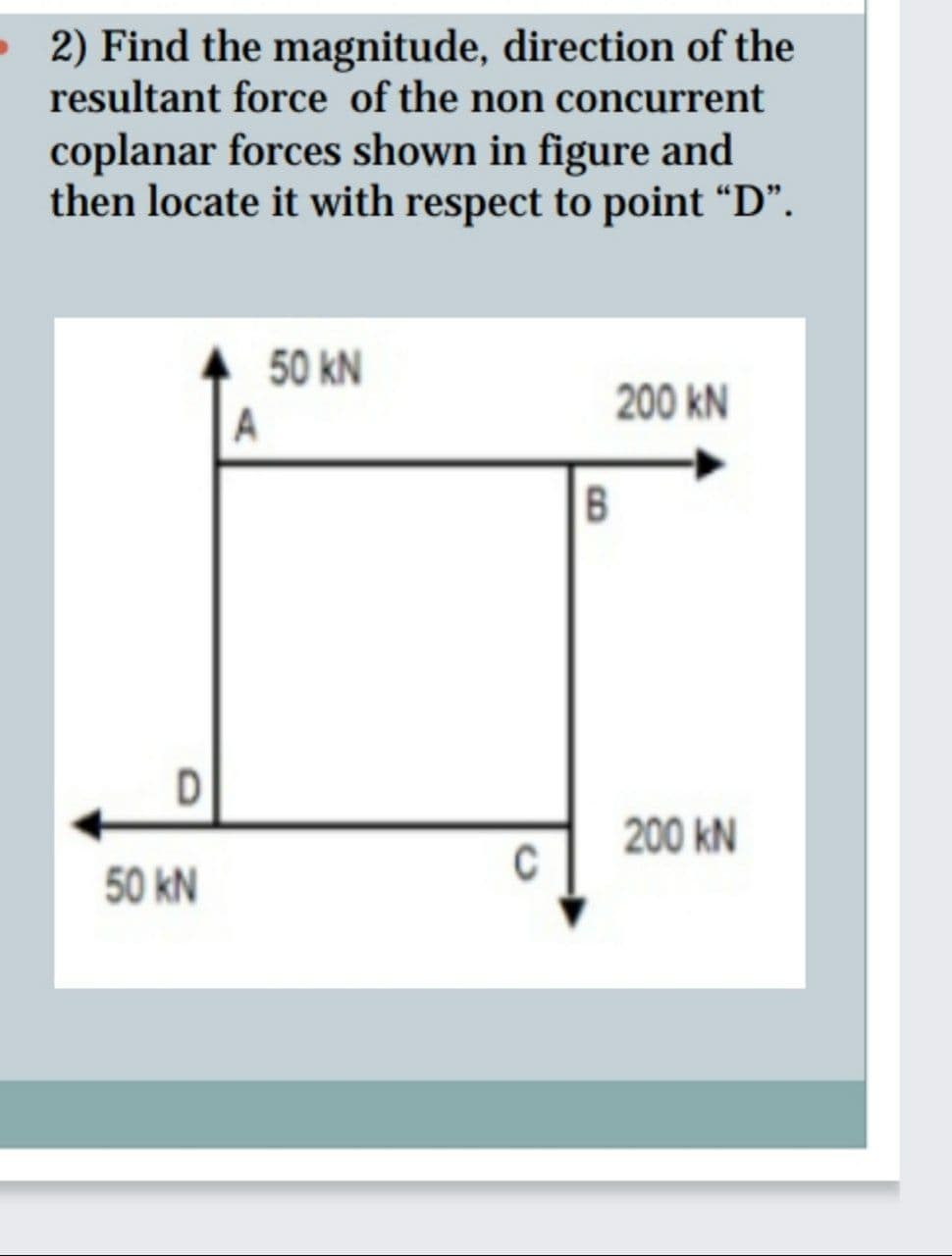 • 2) Find the magnitude, direction of the
resultant force of the non concurrent
coplanar forces shown in figure and
then locate it with respect to point “D".
50 kN
200 kN
B
D
200 kN
C
50 kN
