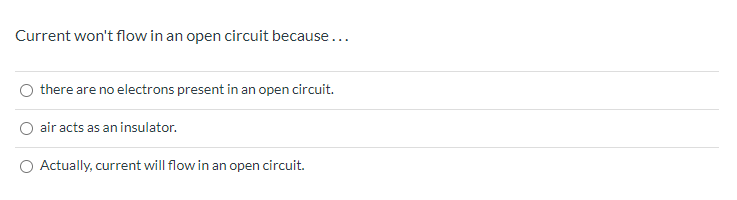 Current won't flow in an open circuit because...
there are no electrons present in an open circuit.
O air acts as an insulator.
O Actually, current will flow in an open circuit.

