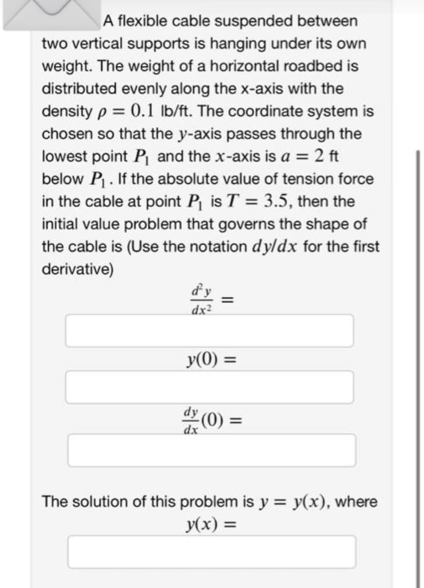 A flexible cable suspended between
two vertical supports is hanging under its own
weight. The weight of a horizontal roadbed is
distributed evenly along the x-axis with the
density p = 0.1 lb/ft. The coordinate system is
chosen so that the y-axis passes through the
lowest point P₁ and the x-axis is a = 2 ft
below P₁. If the absolute value of tension force
in the cable at point P₁ is T = 3.5, then the
initial value problem that governs the shape of
the cable is (Use the notation dy/dx for the first
derivative)
d'y =
dx²
y(0) =
(0) =
The solution of this problem is y = y(x), where
y(x) =