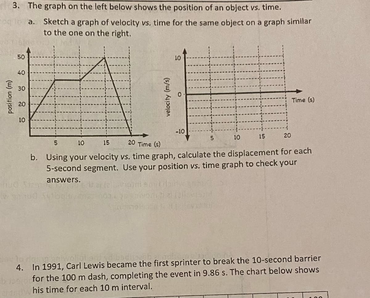 3. The graph on the left below shows the position of an object vs. time.
a. Sketch a graph of velocity vs, time for the same object on a graph similar
to the one on the right.
50
10
40
30
Time (s)
20
10
-10
5.
10
15
20
5.
10
15
20 Time (s)
b. Using your velocity vs. time graph, calculate the displacement for each
5-second segment. Use your position vs. time graph to check your
answers.
In 1991, Carl Lewis became the first sprinter to break the 10-second barrier
for the 100 m dash, completing the event in 9.86 s. The chart below shows
his time for each 10 m interval.
4.
position (m)
