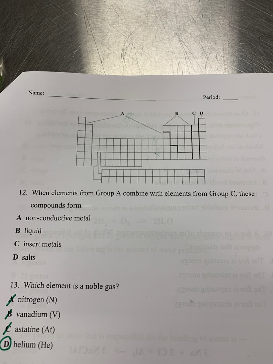 Name:
Period:
Mnbloo B
C D nd 1oO2I
Isoi
1o 201A
lovof boessoni
12. When elements from Group A combine with elements from Group C, these
compounds form
lied oldslinvs boasoroni.O
Fon
A non-conductive metal
2H,0
B liquid
C insert metals
hich of
ont of water proflie ari anoqque
D salts
13. Which element is a noble gas?
A nitrogen (N)
B vanadium (V)
e astatine (At)
atom that is respons
bonding of aloms is
D helium (He)
IAIDaME - JA
