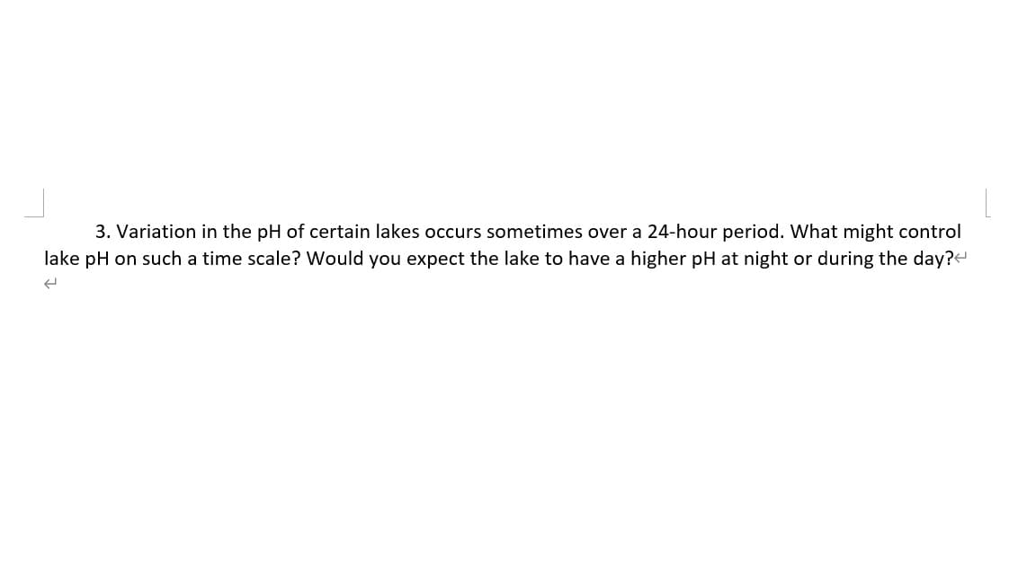 3. Variation in the pH of certain lakes occurs sometimes over a 24-hour period. What might control
lake pH on such a time scale? Would you expect the lake to have a higher pH at night or during the day?
