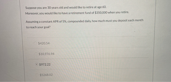Suppose you are 30 years old and would like to retire at age 60.
Moreover, you would like to have a retirement fund of $350,000 when you retire.
Assuming a constant APR of 5%, compounded daily, how much must you deposit each month
to reach your goal?
