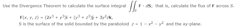 Use the Divergence Theorem to calculate the surface integral
F. dS; that is, calculate the flux of F across S.
F(x, y, z) = (2x3 + y³)i + (y³ + z³)j + 3y²zk,
S is the surface of the solid bounded by the paraboloid z = 1 - x² – y2 and the xy-plane.
