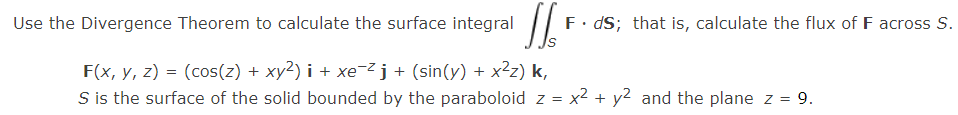 Use the Divergence Theorem to calculate the surface integral
F. dS; that is, calculate the flux of F across S.
F(x, y, z) = (cos(z) + xy2) i + xe¯²j+ (sin(y) + x²z) k,
S is the surface of the solid bounded by the paraboloid z = x² + y² and the plane z = 9.
