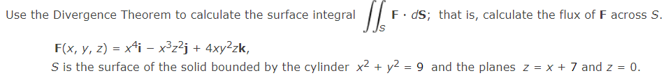 Use the Divergence Theorem to calculate the surface integral
F. dS; that is, calculate the flux of F across S.
F(x, y, z) = x4i - x3z²j + 4xy²zk,
S is the surface of the solid bounded by the cylinder x2 + y2 = 9 and the planes z = x + 7 and z = 0.
