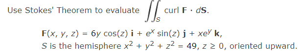 Use Stokes' Theorem to evaluate
curl F· dS.
F(x, y, z) = 6y cos(z) i + e\ sin(z) j + xeY k,
S is the hemisphere x2 + y2 + z2 = 49, z 2 0, oriented upward.
