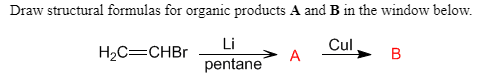 Draw structural formulas for organic products A and B in the window below.
Cul
A
Li
H2C=CHBr
pentane
