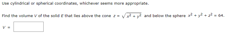 Use cylindrical or spherical coordinates, whichever seems more appropriate.
Find the volume V of the solid E that lies above the cone z = V x2 + y2 and below the sphere x2 + y2 + z? = 64.
V =
