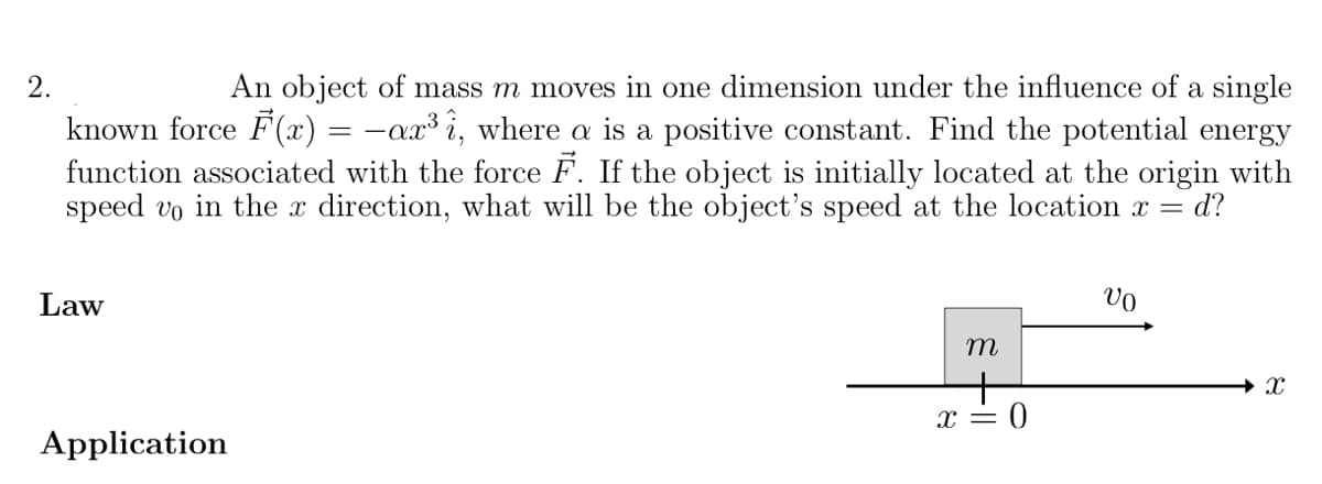 An object of mass m moves in one dimension under the influence of a single
-ax³ i, where a is a positive constant. Find the potential energy
function associated with the force F. If the object is initially located at the origin with
d?
2.
known force F(x)
=
speed vo in the x direction, what will be the object's speed at the location x =
Law
x = 0
Application
