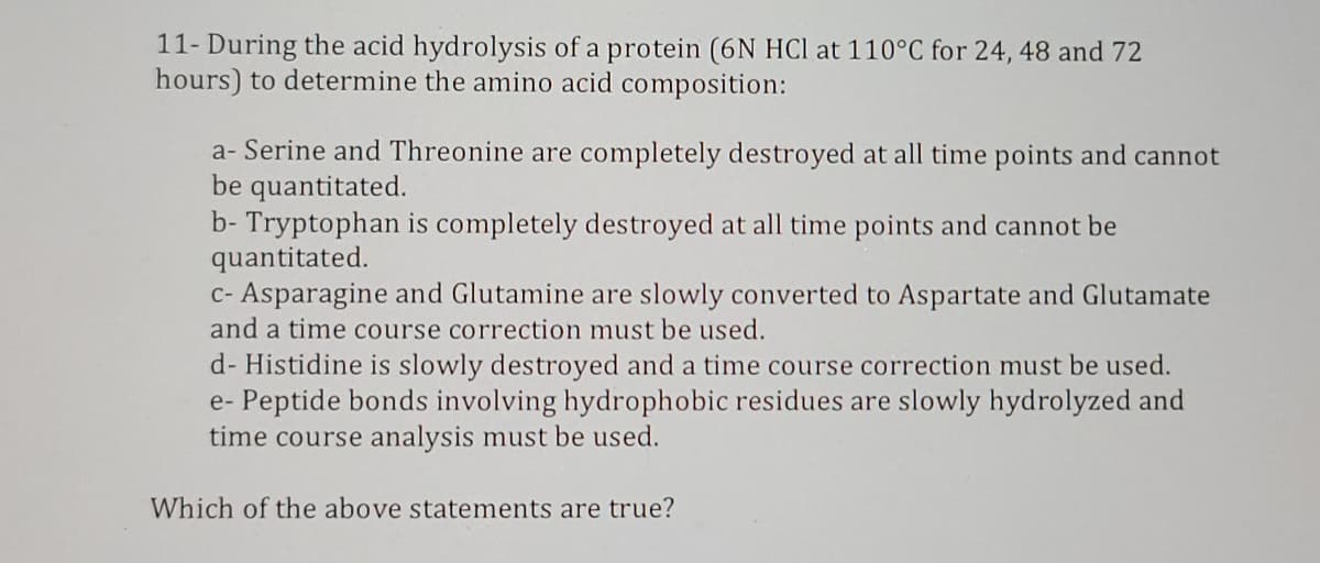 11- During the acid hydrolysis of a protein (6N HCl at 110°C for 24, 48 and 72
hours) to determine the amino acid composition:
a- Serine and Threonine are completely destroyed at all time points and cannot
be quantitated.
b- Tryptophan is completely destroyed at all time points and cannot be
quantitated.
c- Asparagine and Glutamine are slowly converted to Aspartate and Glutamate
and a time course correction must be used.
d- Histidine is slowly destroyed and a time course correction must be used.
e- Peptide bonds involving hydrophobic residues are slowly hydrolyzed and
time course analysis must be used.
Which of the above statements are true?
