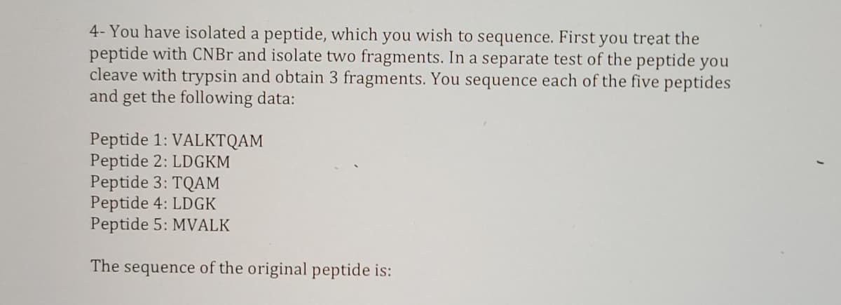 4- You have isolated a peptide, which you wish to sequence. First you treat the
peptide with CNBr and isolate two fragments. In a separate test of the peptide you
cleave with trypsin and obtain 3 fragments. You sequence each of the five peptides
and get the following data:
Peptide 1: VALKTQAM
Peptide 2: LDGKM
Peptide 3: TQAM
Peptide 4: LDGK
Peptide 5: MVALK
The sequence of the original peptide is:
