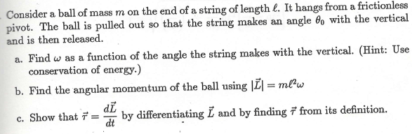 Consider a ball of mass m on the end of a string of length e. It hangs from a frictionless
pivot. The ball is pulled out so that the string makes an angle 60 with the vertical
and is then released.
a. Find w as a function of the angle the string makes with the vertical. (Hint: Use
conservation of energy.)
b. Find the angular momentum of the ball using |Ē| = mlw
di
c. Show that 7 =
by differentiating L and by finding 7 from its definition.
dt
