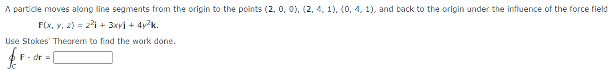 A particle moves along line segments from the origin to the points (2, 0, 0), (2, 4, 1), (0, 4, 1), and back to the origin under the influence of the force field
F(x, y, z) = z2i + 3xyj + 4y²k.
Use Stokes' Theorem to find the work done.
fr
F. dr =
