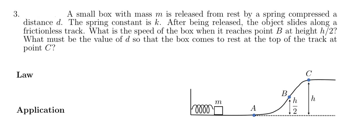 A small box with mass m is released from rest by a spring compressed a
3.
distance d. The spring constant is k. After being released, the object slides along a
frictionless track. What is the speed of the box when it reaches point B at height h/2?
What must be the value of d so that the box comes to rest at the top of the track at
point C?
Law
B
h
m
Application
A
