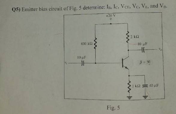 Q5) Emitter bias circuit of Fig. 5 determine: IB, lc, VCE, Vc, VE, and VB.
+20 V
2 k2
430 KL2
10 µF
t0 pF
40 µF
Fig. 5
