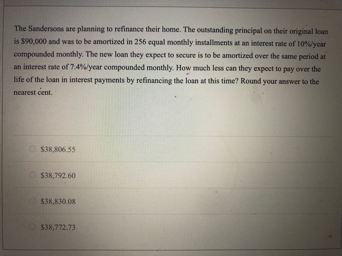 The Sandersons are planning to refinance their home. The outstanding principal on their original loan
is $90,000 and was to be amortized in 256 equal monthly installments at an interest rate of 10%/year
compounded monthly. The new loan they expect to secure is to be amortized over the same period at
an interest rate of 7.4%/year compounded monthly. How much less can they expect to pay over the
life of the loan in interest payments by refinancing the loan at this time? Round your answer to the
nearest cent.
$38,806.55
O $38,792.60
O$38,830.08
$38,772.73
