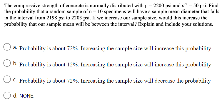 The compressive strength of concrete is normally distributed with µ = 2200 psi and o² = 50 psi. Find
the probability that a random sample of n= 10 specimens will have a sample mean diameter that falls
in the interval from 2198 psi to 2203 psi. If we increase our sample size, would this increase the
probability that our sample mean will be between the interval? Explain and include your solutions.
a. Probability is about 72%. Increasing the sample size will increase this probability
b. Probability is about 12%. Increasing the sample size will increase this probability
C. Probability is about 72%. Increasing the sample size will decrease the probability
d. NONE
