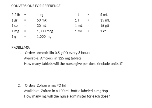 CONVERSIONS FOR REFERENCE:
2.2 lb =
1 kg
1t
5 ml
1 gr
60 mg
1T
15 mL
1 oz
30 ml
1 ml
15 gtt
1 mg
1,000 mcg
1 mL
1 cc
=
1 g
1,000 mg
PROBLEMS:
1. Order: Amoxicillin 0.5 g PO every 8 hours
Available: Amoxicillin 125 mg tablets
How many tablets will the nurse give per dose (include units!)?
2. Order: Zofran 6 mg PO tid
Available: Zofran in a 100 ml bottle labeled 4 mg/tsp
How many mL will the nurse administer for each dose?
