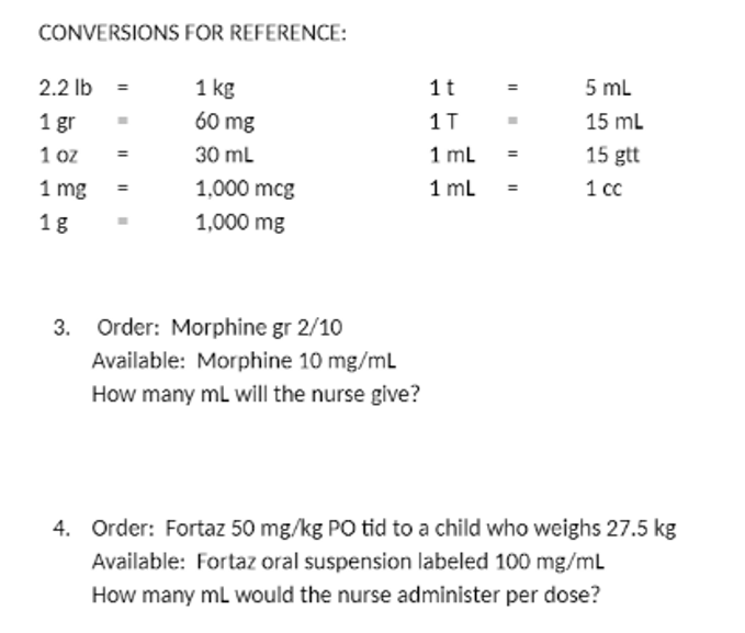 CONVERSIONS FOR REFERENCE:
2.2 lb =
1 kg
1t
5 mL
1 gr
60 mg
1T
15 ml
1 ml
1 ml
15 gtt
1 oz
30 ml
1 mg
1,000 mcg
1 cc
1g
1,000 mg
3. Order: Morphine gr 2/10
Available: Morphine 10 mg/mL
How many ml will the nurse give?
4. Order: Fortaz 50 mg/kg PO tid to a child who weighs 27.5 kg
Available: Fortaz oral suspension labeled 100 mg/mL
How many mL would the nurse administer per dose?
II
II
