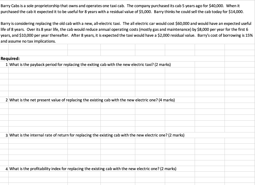 Barry Cabs is a sole proprietorship that owns and operates one taxi cab. The company purchased its cab 5 years ago for $40,000. When it
purchased the cab it expected it to be useful for 8 years with a residual value of $5,000. Barry thinks he could sell the cab today for $14,000.
Barry is considering replacing the old cab with a new, all-electric taxi. The all electric car would cost $60,000 and would have an expected useful
life of 8 years. Over its 8 year life, the cab would reduce annual operating costs (mostly gas and maintenance) by $8,000 per year for the first 6
years, and $10,000 per year thereafter. After 8 years, it is expected the taxi would have a $2,000 residual value. Barry's cost of borrowing is 15%
and assume no tax implications.
Required:
1 What is the payback period for replacing the exiting cab with the new electric taxi? (2 marks)
2 What is the net present value of replacing the existing cab with the new electric one? (4 marks)
3 What is the internal rate of return for replacing the existing cab with the new electric one? (2 marks)
4 What is the profitability index for replacing the existing cab with the new electric one? (2 marks)
