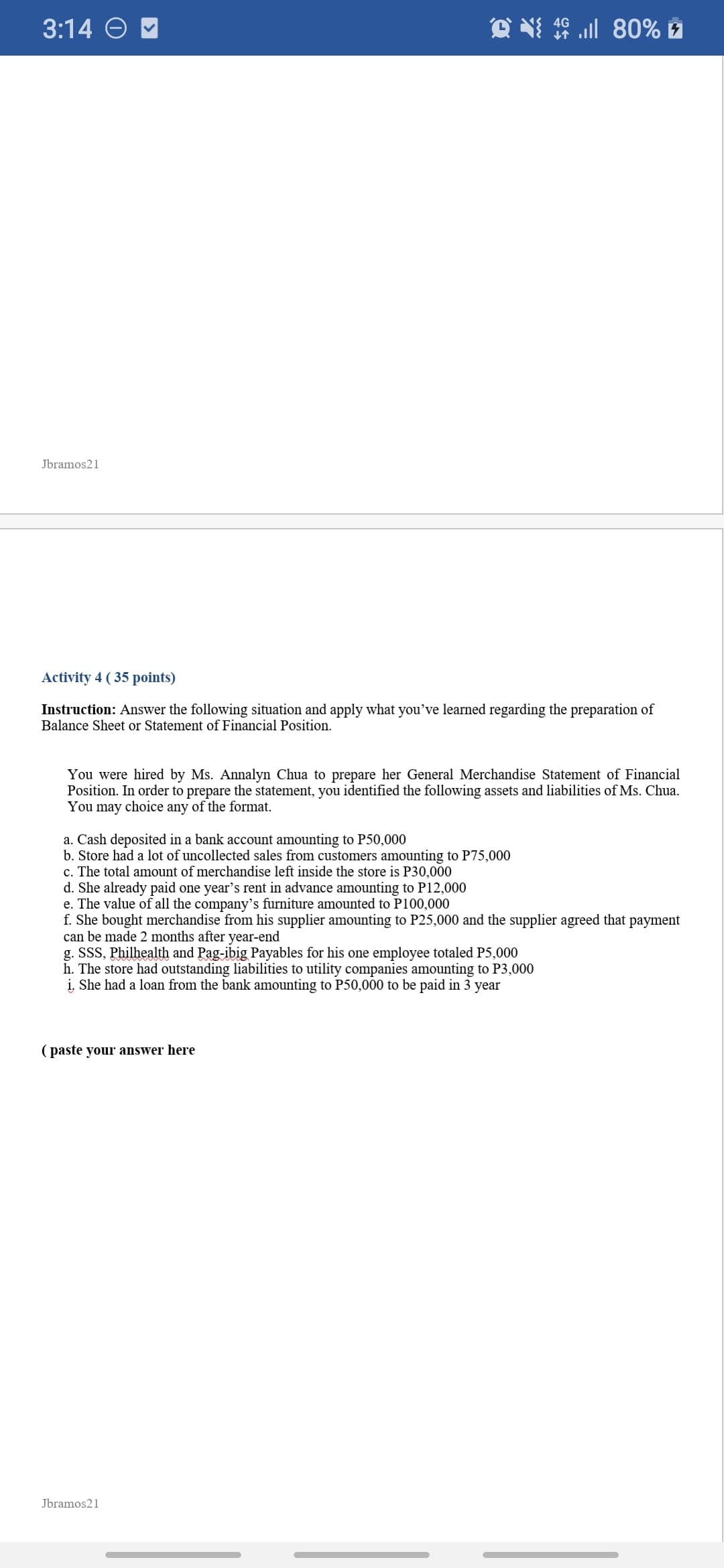 3:14 O
Jbramos21
Activity 4 ( 35 points)
Instruction: Answer the following situation and apply what you've learned regarding the preparation of
Balance Sheet or Statement of Financial Position.
You were hired by Ms. Annalyn Chua to prepare her General Merchandise Statement of Financial
Position. In order to prepare the statement, you identified the following assets and liabilities of Ms. Chua.
You may choice any of the format.
a. Cash deposited in a bank account amounting to P50,000
b. Store had a lot of uncollected sales from customers amounting to P75,000
c. The total amount of merchandise left inside the store is P30,000
d. She already paid one year's rent in advance amounting to P12,000
e. The value of all the company's furniture amounted to P100,000
f. She bought merchandise from his supplier amounting to P25,000 and the supplier agreed that payment
can be made 2 months after year-end
g. SSS, Philhealth and Pag-ibig Payables for his one employee totaled P5,000
h. The store had outstanding liabilities to utility companies amounting to P3,000
i, She had a loan from the bank amounting to P50,000 to be paid in 3 year
( paste your answer here
Jbramos21
