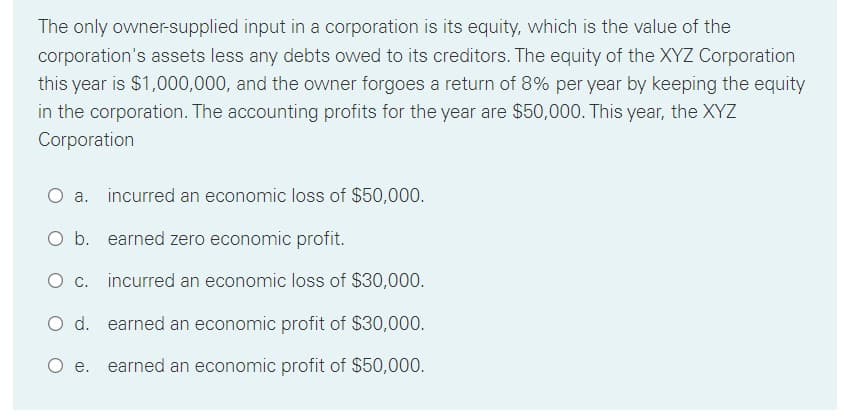 The only owner-supplied input in a corporation is its equity, which is the value of the
corporation's assets less any debts owed to its creditors. The equity of the XYZ Corporation
this year is $1,000,000, and the owner forgoes a return of 8% per year by keeping the equity
in the corporation. The accounting profits for the year are $50,000. This year, the XYZ
Corporation
O a. incurred an economic loss of $50,000.
O b. earned zero economic profit.
O c. incurred an economic loss of $30,000.
O d. earned an economic profit of $30,000.
O e. earned an economic profit of $50,000.
