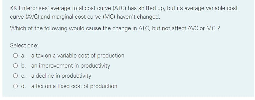 KK Enterprises' average total cost curve (ATC) has shifted up, but its average variable cost
curve (AVC) and marginal cost curve (MC) haven't changed.
Which of the following would cause the change in ATC, but not affect AVC or MC ?
Select one:
O a.
a tax on a variable cost of production
O b. an improvement in productivity
Ос.
a decline in productivity
O d. a tax on a fixed cost of production
