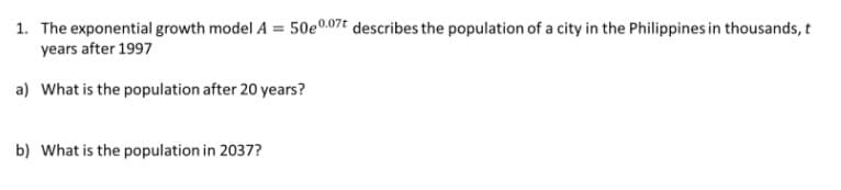 1. The exponential growth model A = 50e0.07t describes the population of a city in the Philippines in thousands, t
years after 1997
a) What is the population after 20 years?
b) What is the population in 2037?
