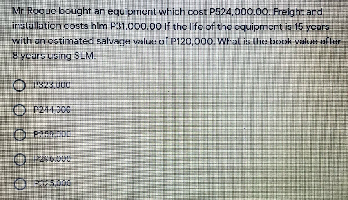Mr Roque bought an equipment which cost P524,000.00. Freight and
installation costs him P31,000.00 If the life of the equipment is 15 years
with an estimated salvage value of P120,000. What is the book value after
8 years using SLM.
O P323,000
O P244,000
9,000
O P296,000
O P325,000
