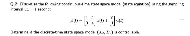 Q.2: Discretize the following continuous-time state space model (state equation) using the sampling
interval T, = 1 second:
[1
i(t)
#(t) + u(t)
Determine if the discrete-time state space model (Ad, Ba) is controllable.

