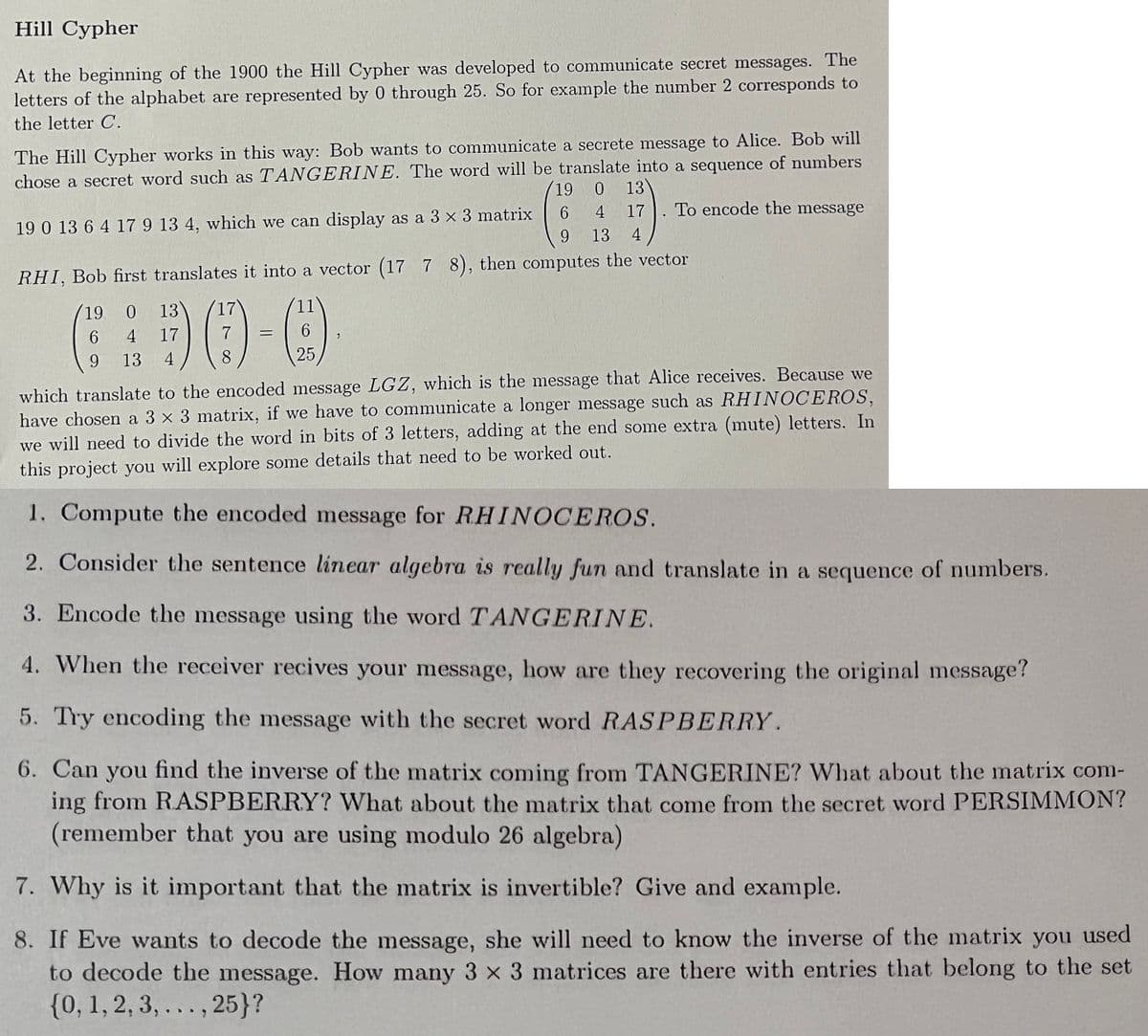 Hill Cypher
At the beginning of the 1900 the Hill Cypher was developed to communicate secret messages. The
letters of the alphabet are represented by 0 through 25. So for example the number 2 corresponds to
the letter C.
The Hill Cypher works in this way: Bob wants to communicate a secrete message to Alice. Bob will
chose a secret word such as TANGERINE. The word will be translate into a sequence of numbers
19 0
13
17
To encode the message
19 0 13 6 4 17 9 13 4, which we can display as a 3 x 3 matrix
9.
6.
4
13
4
RHI, Bob first translates it into a vector (17 7 8), then computes the vector
19
13
17
11
6.
4
17
9.
13
4
8
25
which translate to the encoded message LGZ, which is the message that Alice receives. Because we
have chosen a 3 x 3 matrix, if we have to communicate a longer message such as RHINOCEROS,
we will need to divide the word in bits of 3 letters, adding at the end some extra (mute) letters. In
this project you will explore some details that need to be worked out.
1. Compute the encoded message for R.HINOCEROS.
2. Consider the sentence linear algebra is really fun and translate in a sequence of numbers.
3. Encode the message using the word TANGERINE.
4. When the receiver recives your message, how are they recovering the original message?
5. Try encoding the message with the secret word RASPBERRY.
6. Can you find the inverse of the matrix coming from TANGERINE? What about the matrix com-
ing from RASPBERRY? What about the matrix that come from the secret word PERSIMMON?
(remember that you are using modulo 26 algebra)
7. Why is it important that the matrix is invertible? Give and example.
8. If Eve wants to decode the message, she will need to know the inverse of the matrix you used
to decode the message. How many 3 x 3 matrices are there with entries that belong to the set
{0, 1, 2, 3, ..., 25}?
