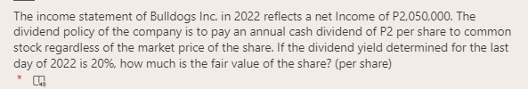 The income statement of Bulldogs Inc. in 2022 reflects a net Income of P2,050,000. The
dividend policy of the company is to pay an annual cash dividend of P2 per share to common
stock regardless of the market price of the share. If the dividend yield determined for the last
day of 2022 is 20%, how much is the fair value of the share? (per share)
