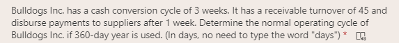 Bulldogs Inc. has a cash conversion cycle of 3 weeks. It has a receivable turnover of 45 and
disburse payments to suppliers after 1 week. Determine the normal operating cycle of
Bulldogs Inc. if 360-day year is used. (In days, no need to type the word "days") * ,
