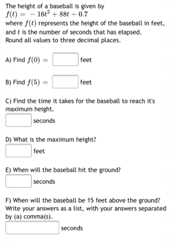 The height of a baseball is given by
f(t) =- 16t2 + 88t + 0.7
where f(t) represents the height of the baseball in feet,
and t is the number of seconds that has elapsed.
Round all values to three decimal places.
A) Find f(0) =
feet
B) Find f(5) :
feet
C) Find the time it takes for the baseball to reach it's
maximum height.
seconds
D) What is the maximum height?
feet
E) When will the baseball hit the ground?
seconds
F) When will the baseball be 15 feet above the ground?
Write your answers as a list, with your answers separated
by (a) comma(s).
seconds
