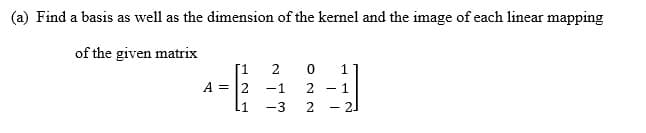 (a) Find a basis as well as the dimension of the kernel and the image of each linear mapping
of the given matrix
1.
1
A = 2
-1
1
L1
-3
2
21
