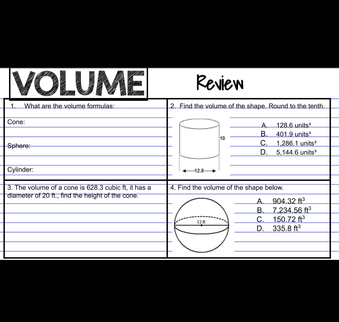 VOLUME
Review
1.
What are the volume formulas:
2. Find the volume of the shape. Round to the tenth.
Cone:
A.
128.6 units3
В.
401.9 units³
С.
1,286.1 units³
D.
Sphere:
5,144.6 units3
Cylinder:
-12.8
4. Find the volume of the shape below.
3. The volume of a cone is 628.3 cubic ft, it has a
diameter of 20 ft., find the height of the cone.
904.32 ft3
B.
7,234.56 ft³
С.
150.72 ft3
335.8 ft3
А.
12 ft
D.
