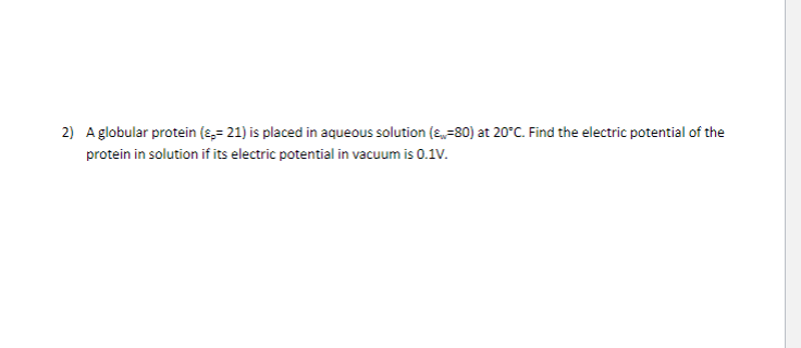 2) A globular protein (-21) is placed in aqueous solution (80) at 20°C. Find the electric potential of the
protein in solution if its electric potential in vacuum is 0.1V.
