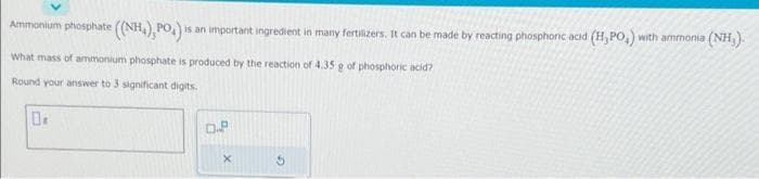 Ammonium phosphate ((NH), PO₂) =
is an important ingredient in many fertilizers. It can be made by reacting phosphoric acid (H,PO,) with ammonia (NH₂).
What mass of ammonium phosphate is produced by the reaction of 4.35 g of phosphoric acid?
Round your answer to 3 significant digits.
0.2
G