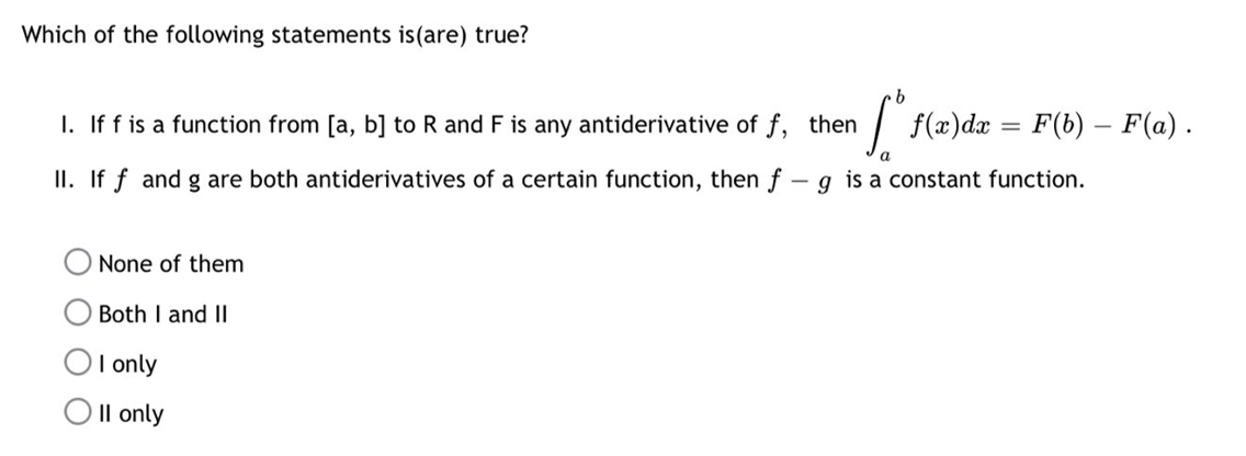 Which of the following statements is (are) true?
I. If f is a function from [a, b] to R and F is any antiderivative of f, then
II. If f and g are both antiderivatives of a certain function, then f - g is a constant function.
None of them
Both I and II
I only
Oll only
Cº f(x) dx = F(b) - F(a).